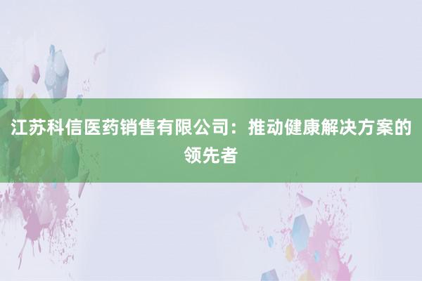 江苏科信医药销售有限公司：推动健康解决方案的领先者