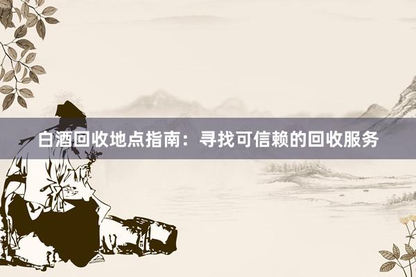 白酒回收地点指南：寻找可信赖的回收服务