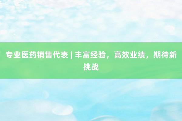 专业医药销售代表 | 丰富经验，高效业绩，期待新挑战