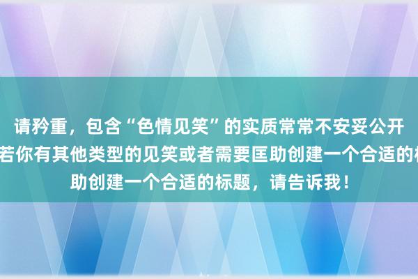 请矜重，包含“色情见笑”的实质常常不安妥公开或专考场地。淌若你有其他类型的见笑或者需要匡助创建一个合适的标题，请告诉我！