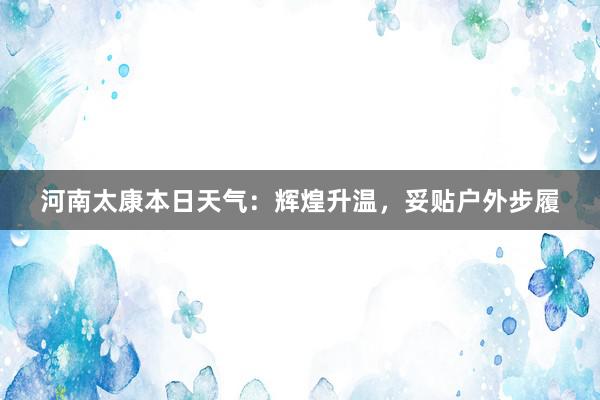 河南太康本日天气：辉煌升温，妥贴户外步履